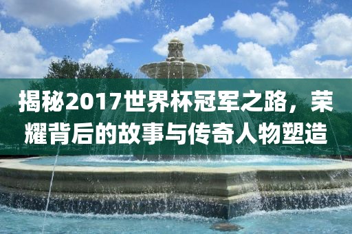 揭秘2017世界杯冠军之路，荣耀背后的故事与传奇人物塑造