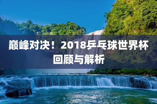 巅峰对决！2018乒乓球世界杯回顾与解析