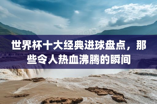 世界杯十大经典进球盘点，那些令人热血沸腾的瞬间