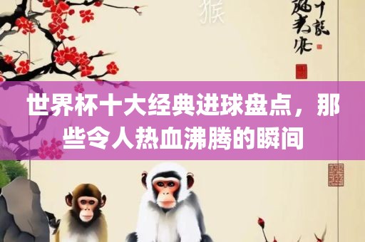 世界杯十大经典进球盘点，那些令人热血沸腾的瞬间