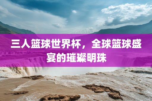 三人篮球世界杯，全球篮球盛宴的璀璨明珠