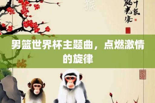 男篮世界杯主题曲，点燃激情的旋律眉山市正发家政服务有限公司