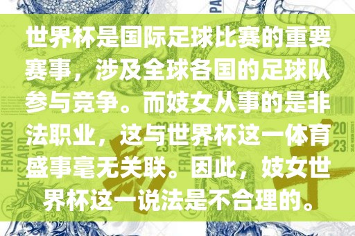 世界杯是国际足球比赛的重要赛事，涉及全球各国的足球队参与竞争。而妓女从事的是非法职业，这与世界杯这一体育盛事毫无关联。因此，妓女世界杯这一说法是不合理的。眉山市正发家政服务有限公司
