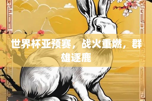 世界杯亚预赛，战火重燃，群雄逐鹿眉山市正发家政服务有限公司