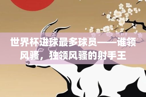 世界杯进球最多球员——谁领风骚，独领风骚的射手王眉山市正发家政服务有限公司