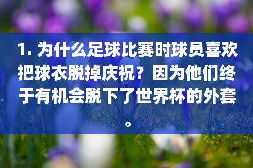 1. 为什么足球比赛时球员眉山市正发家政服务有限公司喜欢把球衣脱掉庆祝？因为他们终于有机会脱下了世界杯的外套。