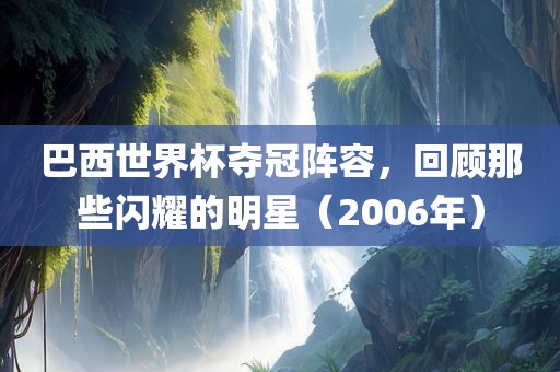 巴西世界杯夺冠阵容，回顾那些闪耀的明星（2006年）眉山市正发家政服务有限公司
