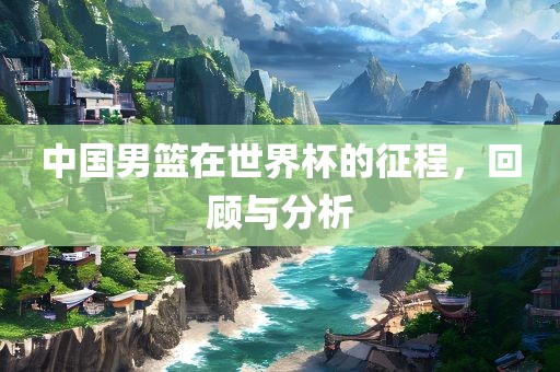 中国男篮在世界杯的征程，回顾与分析