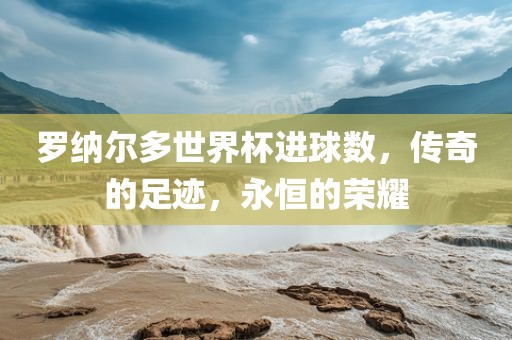 罗纳尔多世界杯进球数，传奇的足迹，永恒的荣耀
