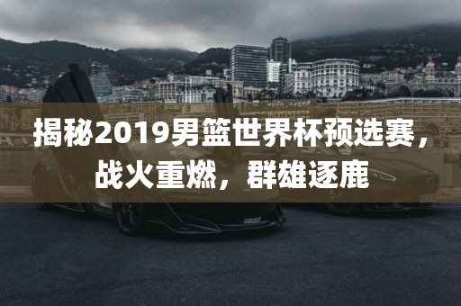 揭秘2019男篮世界杯预选赛，战火重燃，群雄逐鹿眉山市正发家政服务有限公司