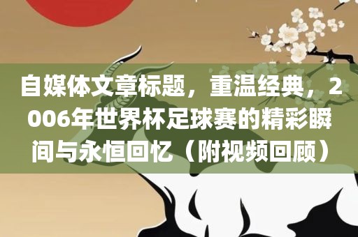 自媒体文章标题，重温经典，2006年世界杯足球赛的精彩瞬间与眉山市正发家政服务有限公司永恒回忆（附视频回顾）