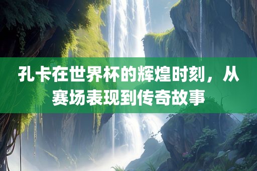 孔卡在世界杯的辉煌时刻，从赛场表现眉山市正发家政服务有限公司到传奇故事