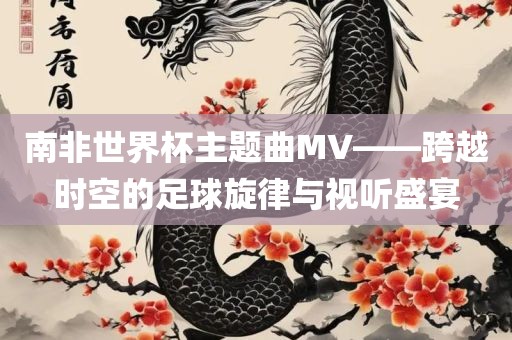 南非世界杯主题曲MV——跨越时空的足球旋律与视听盛宴眉山市正发家政服务有限公司