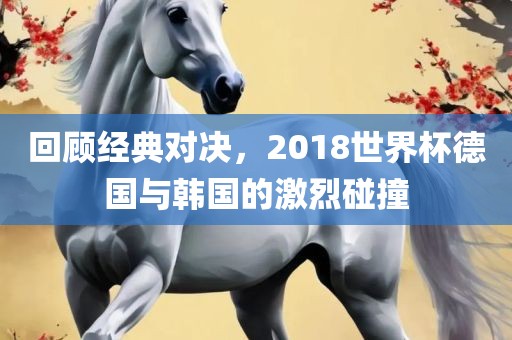 回顾经典对决，2018世界杯德国与韩国的激烈碰撞