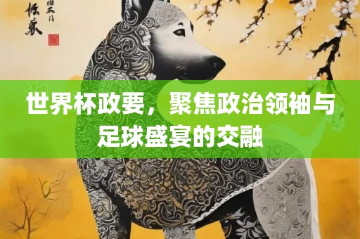世界杯政要，聚焦政治领袖与足球盛宴的眉山市正发家政服务有限公司交融