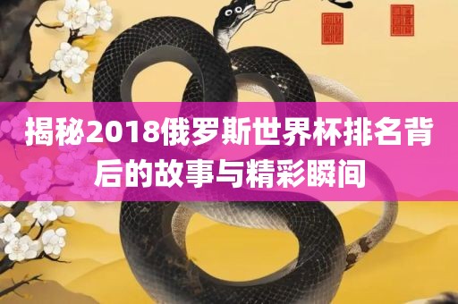 揭秘2018俄罗斯世界杯排名背后的故事与精彩瞬间眉山市正发家政服务有限公司