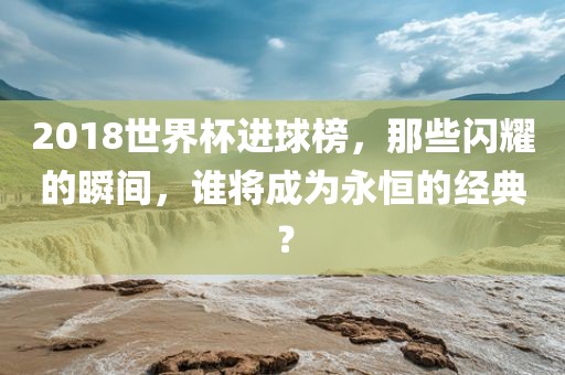2018世界杯进球榜，那些闪耀的瞬间，谁将成为永恒的经典？