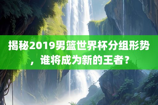 揭秘2019男篮世界杯分组形势，谁将成为新的王者？