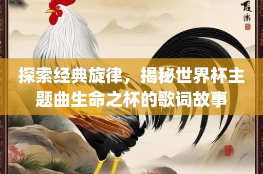 探索经典旋律，揭秘世界杯主题曲生命之杯的歌词故事眉山市正发家政服务有限公司