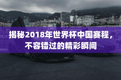 揭秘2018年世界杯中国赛程，不容错过的精彩瞬间眉山市正发家政服务有限公司