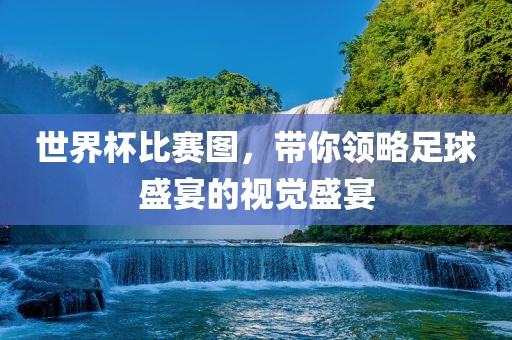 世界杯比赛图，带你领略足球盛宴的视觉盛宴