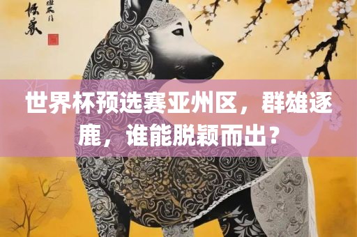 世界杯预选赛亚州区，群雄逐鹿，谁能脱颖而出？眉山市正发家政服务有限公司