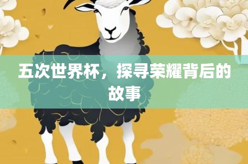 五次世界杯，探寻荣耀背后的故事眉山市正发家政服务有限公司