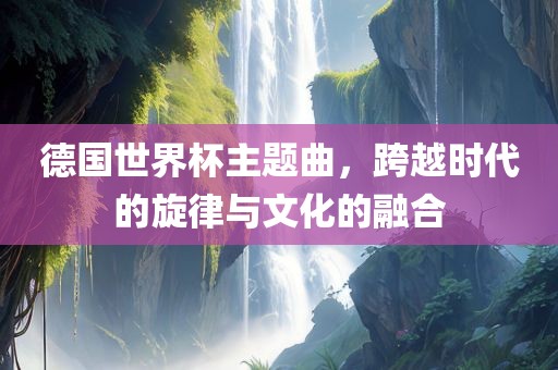 德国世界杯主题曲，跨越时代的旋律与文化的融合