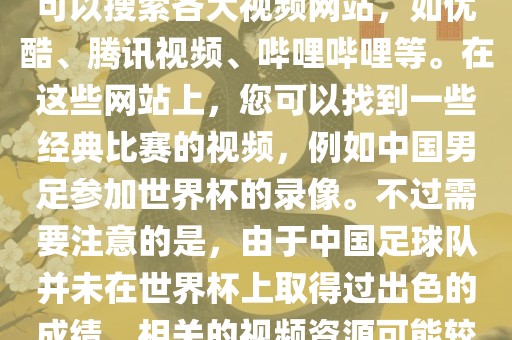 关于中国足球世界杯的视频，您可以搜索各大视频网站，如优酷、腾讯视频、哔哩哔哩等。在这些网站上，您可以找到一些经典比赛的视频，例如中国男足参加世界杯的录像。不过需要注意的是，由于中国足球队并未在世界杯上取得过出色的成绩，相关的视频资源可能较少。