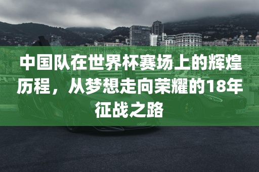 中国队在世界杯赛场上的辉煌历程，从梦想走向荣耀的18年征战之路眉山市正发家政服务有限公司
