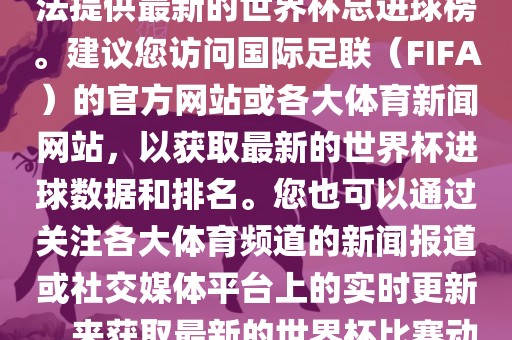 根据我所掌握的信息，暂时无法提供最新的世界杯总进球榜。建议您访问国际足联（FIFA）的官方网站或各大体育新闻网站，以获取最新的世界杯进球数据和排名。您也可以通过关注各大体育频道的新闻报道或社交媒体平台上的实时更新，来获取最新的世界杯比赛动态和进球信息。