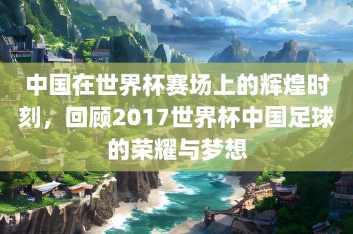 中国在世界杯赛场上的辉煌时刻，回顾2017世界杯中国足球的荣耀与梦想眉山市正发家政服务有限公司