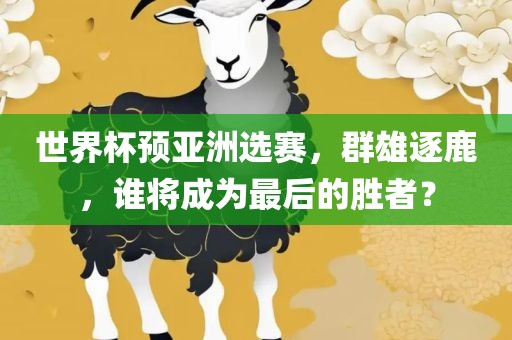 世界杯预亚洲选赛，群雄逐鹿，谁将成为最后的胜者？