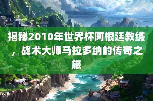 揭秘2010年世界杯阿根廷教练，战术大师马拉多纳的传奇之旅