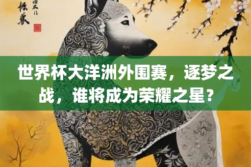 世界杯大洋洲外围赛，逐梦之战，谁将成为荣耀之星？眉山市正发家政服务有限公司