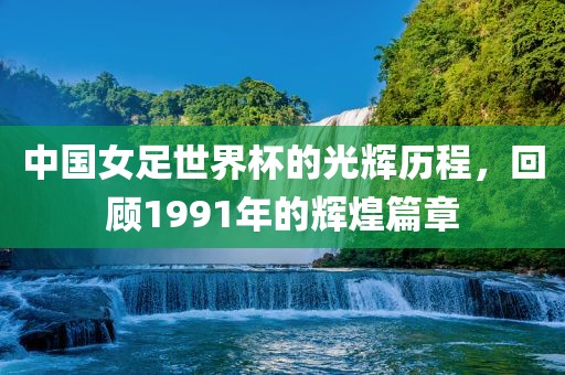 中国女足世界杯的光辉历程，回顾1991年的辉煌篇章