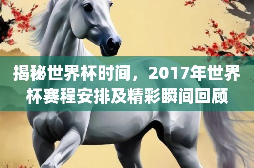 揭秘世界杯时间，2017年世界杯赛程安排及精彩瞬间回顾