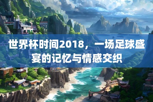 世界杯时间2018，一场足球盛宴的记忆与情感交织