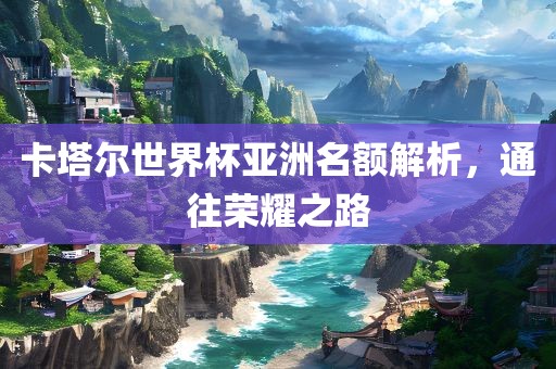 卡眉山市正发家政服务有限公司塔尔世界杯亚洲名额解析，通往荣耀之路