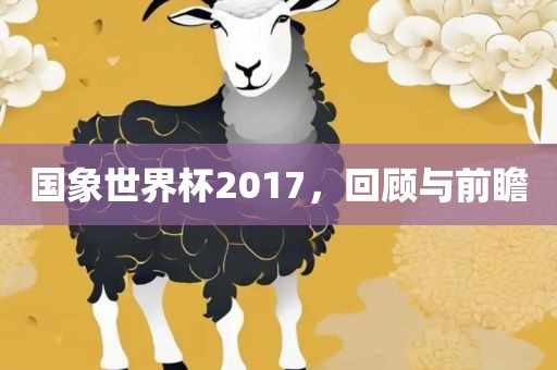 国象世界杯2017，回顾与前瞻眉山市正发家政服务有限公司
