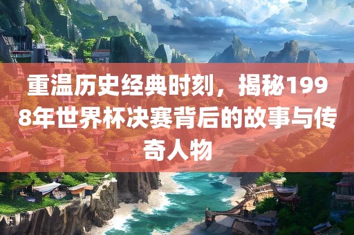 重温历史经典时刻，揭秘1998年世界杯决赛背后的故事与传奇人物眉山市正发家政服务有限公司