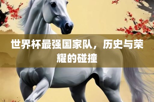 世界杯最强国家队，历史与荣耀的碰撞