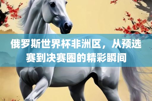 俄罗斯世界杯非洲区，从预选赛到决赛圈的精彩瞬间眉山市正发家政服务有限公司