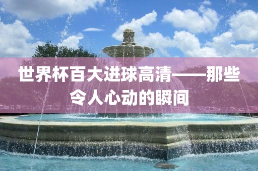 世界杯百大进球高清——那些令人心动的瞬间