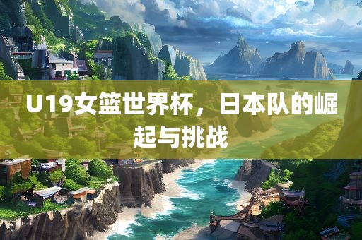 U19女篮世界杯，日本队的崛起与挑战眉山市正发家政服务有限公司