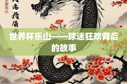 世界杯乐山——球迷狂欢背后的故事眉山市正发家政服务有限公司
