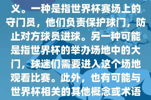 关于世界杯门，可能有多种含义。一种是指世界杯赛场上的守门员，他们负责保护球门，防止对方球员进球。另一种可能是指世界杯的举办场地中的大门，球迷们需要进入这个场地观看比赛。此外，也有可能与世界杯相关的其他概念或术语。