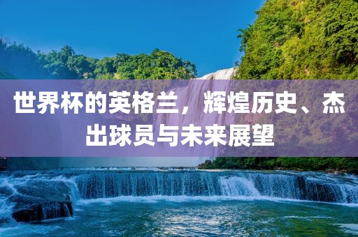 世界杯的英格兰，辉煌历史、杰出球员与未来展望眉山市正发家政服务有限公司