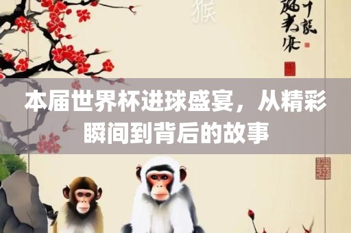 本届世界杯进球盛宴，从精彩瞬间到背后的故事眉山市正发家政服务有限公司