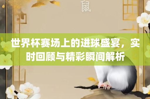 世界杯赛场上的进球盛宴，实时回顾与精彩瞬间解析